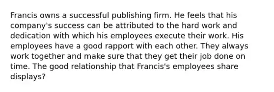 Francis owns a successful publishing firm. He feels that his company's success can be attributed to the hard work and dedication with which his employees execute their work. His employees have a good rapport with each other. They always work together and make sure that they get their job done on time. The good relationship that Francis's employees share displays?