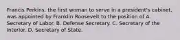 Francis Perkins, the first woman to serve in a president's cabinet, was appointed by Franklin Roosevelt to the position of A. Secretary of Labor. B. Defense Secretary. C. Secretary of the Interior. D. Secretary of State.