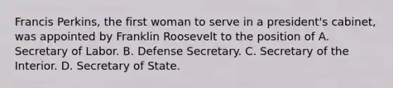 Francis Perkins, the first woman to serve in a president's cabinet, was appointed by Franklin Roosevelt to the position of A. Secretary of Labor. B. Defense Secretary. C. Secretary of the Interior. D. Secretary of State.