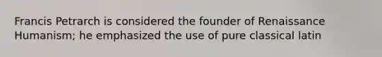 Francis Petrarch is considered the founder of Renaissance Humanism; he emphasized the use of pure classical latin