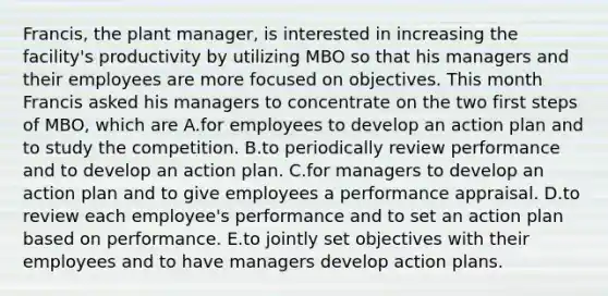 Francis, the plant manager, is interested in increasing the facility's productivity by utilizing MBO so that his managers and their employees are more focused on objectives. This month Francis asked his managers to concentrate on the two first steps of MBO, which are A.for employees to develop an action plan and to study the competition. B.to periodically review performance and to develop an action plan. C.for managers to develop an action plan and to give employees a performance appraisal. D.to review each employee's performance and to set an action plan based on performance. E.to jointly set objectives with their employees and to have managers develop action plans.