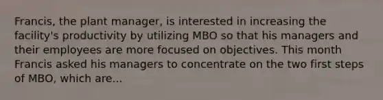 Francis, the plant manager, is interested in increasing the facility's productivity by utilizing MBO so that his managers and their employees are more focused on objectives. This month Francis asked his managers to concentrate on the two first steps of MBO, which are...