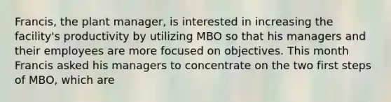 Francis, the plant manager, is interested in increasing the facility's productivity by utilizing MBO so that his managers and their employees are more focused on objectives. This month Francis asked his managers to concentrate on the two first steps of MBO, which are