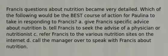 Francis questions about nutrition became very detailed. Which of the following would be the BEST course of action for Paulina to take in responding to Francis? a. give Francis specific advice about nutrition b. tell Francis to seek the advise of a physician or nutritionist c. refer Francis to the various nutrition sites on the internet d. call the manager over to speak with Francis about nutrition.