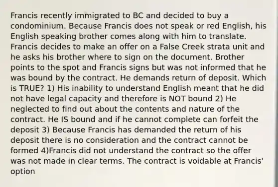 Francis recently immigrated to BC and decided to buy a condominium. Because Francis does not speak or red English, his English speaking brother comes along with him to translate. Francis decides to make an offer on a False Creek strata unit and he asks his brother where to sign on the document. Brother points to the spot and Francis signs but was not informed that he was bound by the contract. He demands return of deposit. Which is TRUE? 1) His inability to understand English meant that he did not have legal capacity and therefore is NOT bound 2) He neglected to find out about the contents and nature of the contract. He IS bound and if he cannot complete can forfeit the deposit 3) Because Francis has demanded the return of his deposit there is no consideration and the contract cannot be formed 4)Francis did not understand the contract so the offer was not made in clear terms. The contract is voidable at Francis' option