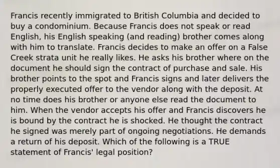 Francis recently immigrated to British Columbia and decided to buy a condominium. Because Francis does not speak or read English, his English speaking (and reading) brother comes along with him to translate. Francis decides to make an offer on a False Creek strata unit he really likes. He asks his brother where on the document he should sign the contract of purchase and sale. His brother points to the spot and Francis signs and later delivers the properly executed offer to the vendor along with the deposit. At no time does his brother or anyone else read the document to him. When the vendor accepts his offer and Francis discovers he is bound by the contract he is shocked. He thought the contract he signed was merely part of ongoing negotiations. He demands a return of his deposit. Which of the following is a TRUE statement of Francis' legal position?