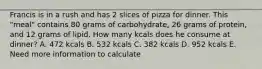 Francis is in a rush and has 2 slices of pizza for dinner. This "meal" contains 80 grams of carbohydrate, 26 grams of protein, and 12 grams of lipid. How many kcals does he consume at dinner? A. 472 kcals B. 532 kcals C. 382 kcals D. 952 kcals E. Need more information to calculate