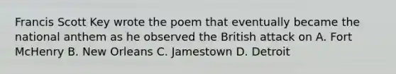 Francis Scott Key wrote the poem that eventually became the national anthem as he observed the British attack on A. Fort McHenry B. New Orleans C. Jamestown D. Detroit