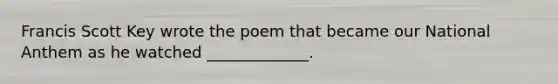 Francis Scott Key wrote the poem that became our National Anthem as he watched _____________.