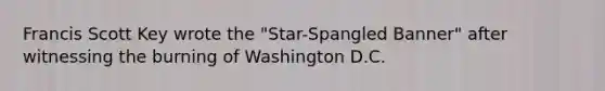 Francis Scott Key wrote the "Star-Spangled Banner" after witnessing the burning of Washington D.C.