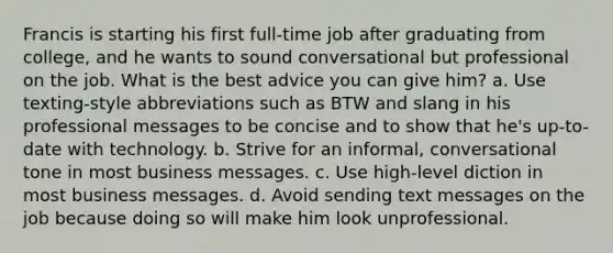 Francis is starting his first full-time job after graduating from college, and he wants to sound conversational but professional on the job. What is the best advice you can give him? a. Use texting-style abbreviations such as BTW and slang in his professional messages to be concise and to show that he's up-to-date with technology. b. Strive for an informal, conversational tone in most business messages. c. Use high-level diction in most business messages. d. Avoid sending text messages on the job because doing so will make him look unprofessional.