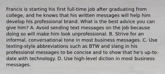 Francis is starting his first full-time job after graduating from college, and he knows that his written messages will help him develop his professional brand. What is the best advice you can give him? A. Avoid sending text messages on the job because doing so will make him look unprofessional. B. Strive for an informal, conversational tone in most business messages. C. Use texting-style abbreviations such as BTW and slang in his professional messages to be concise and to show that he's up-to-date with technology. D. Use high-level diction in most business messages.