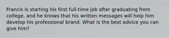 Francis is starting his first full-time job after graduating from college, and he knows that his written messages will help him develop his professional brand. What is the best advice you can give him?