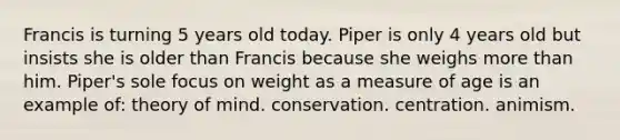 Francis is turning 5 years old today. Piper is only 4 years old but insists she is older than Francis because she weighs more than him. Piper's sole focus on weight as a measure of age is an example of: theory of mind. conservation. centration. animism.