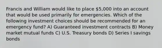 Francis and William would like to place 5,000 into an account that would be used primarily for emergencies. Which of the following investment choices should be recommended for an emergency fund? A) Guaranteed investment contracts B) Money market mutual funds C) U.S. Treasury bonds D) Series I savings bonds