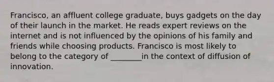 Francisco, an affluent college graduate, buys gadgets on the day of their launch in the market. He reads expert reviews on the internet and is not influenced by the opinions of his family and friends while choosing products. Francisco is most likely to belong to the category of ________in the context of diffusion of innovation.