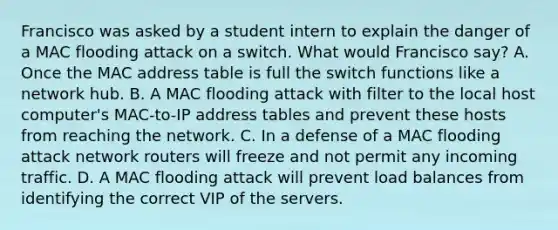 Francisco was asked by a student intern to explain the danger of a MAC flooding attack on a switch. What would Francisco say? A. Once the MAC address table is full the switch functions like a network hub. B. A MAC flooding attack with filter to the local host computer's MAC-to-IP address tables and prevent these hosts from reaching the network. C. In a defense of a MAC flooding attack network routers will freeze and not permit any incoming traffic. D. A MAC flooding attack will prevent load balances from identifying the correct VIP of the servers.