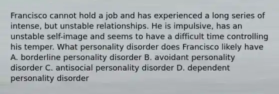 Francisco cannot hold a job and has experienced a long series of intense, but unstable relationships. He is impulsive, has an unstable self-image and seems to have a difficult time controlling his temper. What personality disorder does Francisco likely have A. borderline personality disorder B. avoidant personality disorder C. antisocial personality disorder D. dependent personality disorder