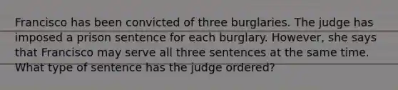 Francisco has been convicted of three burglaries. The judge has imposed a prison sentence for each burglary. However, she says that Francisco may serve all three sentences at the same time. What type of sentence has the judge ordered?