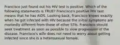 Francisco just found out his HIV test is positive. Which of the following statements is TRUE? Francisco's positive HIV test means that he has AIDS. Looking back, Francisco knows exactly when he got infected with HIV because the initial symptoms are markedly different from those of other STIs. Francisco should seek treatment as soon as possible to slow progression of the disease. Francisco's wife does not need to worry about getting infected since she is a heterosexual female.