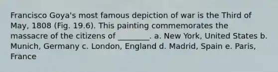 Francisco Goya's most famous depiction of war is the Third of May, 1808 (Fig. 19.6). This painting commemorates the massacre of the citizens of ________. a. New York, United States b. Munich, Germany c. London, England d. Madrid, Spain e. Paris, France