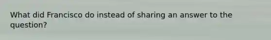 What did Francisco do instead of sharing an answer to the question?
