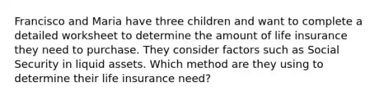 Francisco and Maria have three children and want to complete a detailed worksheet to determine the amount of life insurance they need to purchase. They consider factors such as Social Security in liquid assets. Which method are they using to determine their life insurance need?