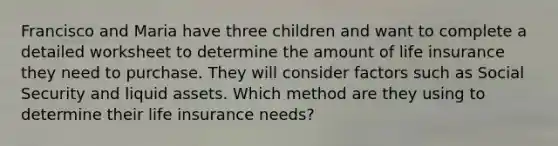 Francisco and Maria have three children and want to complete a detailed worksheet to determine the amount of life insurance they need to purchase. They will consider factors such as Social Security and liquid assets. Which method are they using to determine their life insurance needs?