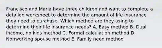 Francisco and Maria have three children and want to complete a detailed worksheet to determine the amount of life insurance they need to purchase. Which method are they using to determine their life insurance needs? A. Easy method B. Dual income, no kids method C. Formal calculation method D. Nonworking spouse method E. Family need method