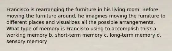 Francisco is rearranging the furniture in his living room. Before moving the furniture around, he imagines moving the furniture to different places and visualizes all the possible arrangements. What type of memory is Francisco using to accomplish this? a. working memory b. short-term memory c. long-term memory d. sensory memory