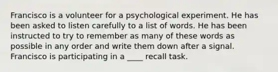 Francisco is a volunteer for a psychological experiment. He has been asked to listen carefully to a list of words. He has been instructed to try to remember as many of these words as possible in any order and write them down after a signal. Francisco is participating in a ____ recall task.