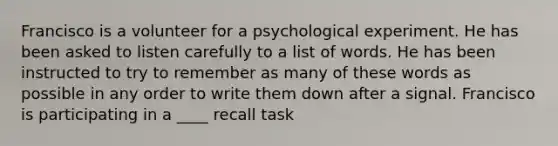 Francisco is a volunteer for a psychological experiment. He has been asked to listen carefully to a list of words. He has been instructed to try to remember as many of these words as possible in any order to write them down after a signal. Francisco is participating in a ____ recall task