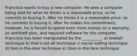 Francisco wants to buy a new computer. He sees a computer being sold for what he thinks is a reasonable price, so he commits to buying it. After he thinks it is a reasonable price, so he commits to buying it. After he makes his commitment, however, he is forced to spend even more money on a warranty, an antitheft plan, and required software for the computer. Francisco has been manipulated by the __________. a) lowball technique b) that's-not-all technique c) social loafing technique d) foot-in-the-door technique e) Door-in-the-face technique