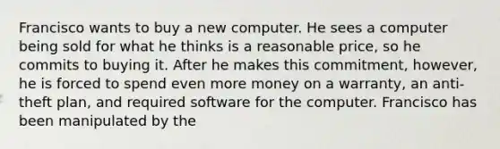 Francisco wants to buy a new computer. He sees a computer being sold for what he thinks is a reasonable price, so he commits to buying it. After he makes this commitment, however, he is forced to spend even more money on a warranty, an anti-theft plan, and required software for the computer. Francisco has been manipulated by the