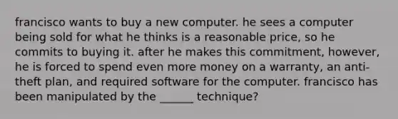 francisco wants to buy a new computer. he sees a computer being sold for what he thinks is a reasonable price, so he commits to buying it. after he makes this commitment, however, he is forced to spend even more money on a warranty, an anti-theft plan, and required software for the computer. francisco has been manipulated by the ______ technique?