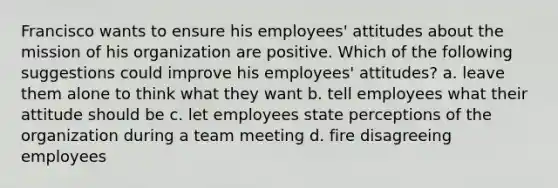 Francisco wants to ensure his employees' attitudes about the mission of his organization are positive. Which of the following suggestions could improve his employees' attitudes? a. leave them alone to think what they want b. tell employees what their attitude should be c. let employees state perceptions of the organization during a team meeting d. fire disagreeing employees