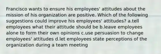 Francisco wants to ensure his employees' attitudes about the mission of his organization are positive. Which of the following suggestions could improve his employees' attitudes? a.tell employees what their attitude should be b.leave employees alone to form their own opinions c.use persuasion to change employees' attitudes d.let employees state perceptions of the organization during a team meeting