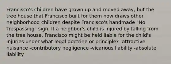 Francisco's children have grown up and moved away, but the tree house that Francisco built for them now draws other neighborhood children despite Francisco's handmade "No Trespassing" sign. If a neighbor's child is injured by falling from the tree house, Francisco might be held liable for the child's injuries under what legal doctrine or principle? -attractive nuisance -contributory negligence -vicarious liability -absolute liability