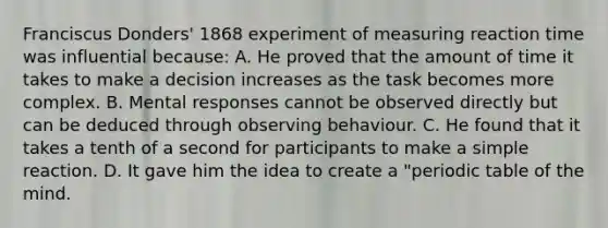 Franciscus Donders' 1868 experiment of measuring reaction time was influential because: A. He proved that the amount of time it takes to make a decision increases as the task becomes more complex. B. Mental responses cannot be observed directly but can be deduced through observing behaviour. C. He found that it takes a tenth of a second for participants to make a simple reaction. D. It gave him the idea to create a "periodic table of the mind.