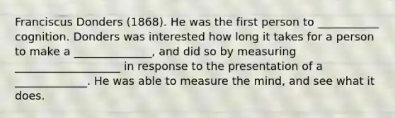 Franciscus Donders (1868). He was the first person to ___________ cognition. Donders was interested how long it takes for a person to make a ______________, and did so by measuring ___________________ in response to the presentation of a _____________. He was able to measure the mind, and see what it does.