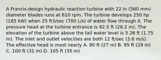 A Francis-design hydraulic reaction turbine with 22 in (560 mm) diameter blades runs at 610 rpm. The turbine develops 250 hp (185 kW) when 25 ft3/sec (700 L/s) of water flow through it. The pressure head at the turbine entrance is 92.5 ft (28.2 m). The elevation of the turbine above the tail water level is 5.26 ft (1.75 m). The inlet and outlet velocities are both 12 ft/sec (3.6 m/s). The effective head is most nearly A. 90 ft (27 m) B. 95 ft (29 m) C. 100 ft (31 m) D. 105 ft (35 m)