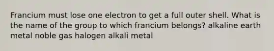 Francium must lose one electron to get a full outer shell. What is the name of the group to which francium belongs? alkaline earth metal noble gas halogen alkali metal