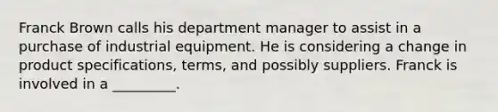 Franck Brown calls his department manager to assist in a purchase of industrial equipment. He is considering a change in product specifications, terms, and possibly suppliers. Franck is involved in a _________.