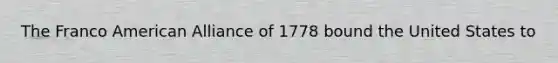 The Franco American Alliance of 1778 bound the United States to