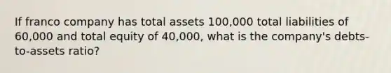 If franco company has total assets 100,000 total liabilities of 60,000 and total equity of 40,000, what is the company's debts-to-assets ratio?