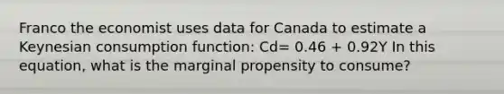 Franco the economist uses data for Canada to estimate a Keynesian consumption function: Cd= 0.46 + 0.92Y In this equation, what is the marginal propensity to consume?