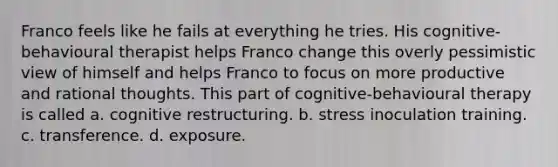 Franco feels like he fails at everything he tries. His cognitive-behavioural therapist helps Franco change this overly pessimistic view of himself and helps Franco to focus on more productive and rational thoughts. This part of cognitive-behavioural therapy is called a. cognitive restructuring. b. stress inoculation training. c. transference. d. exposure.