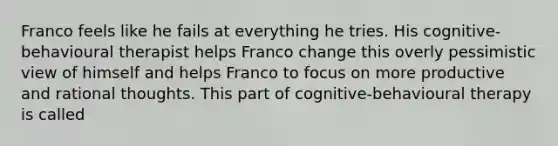 Franco feels like he fails at everything he tries. His cognitive-behavioural therapist helps Franco change this overly pessimistic view of himself and helps Franco to focus on more productive and rational thoughts. This part of cognitive-behavioural therapy is called