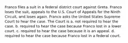 Franco files a suit in a federal district court against Greta. Franco loses the suit, appeals to the U.S. Court of Appeals for the Ninth Circuit, and loses again. Franco asks the United States Supreme Court to hear the case. The Court is a. not required to hear the case. b. required to hear the case because Franco lost in a lower court. c. required to hear the case because it is an appeal. d. required to hear the case because Franco lost in a federal court.