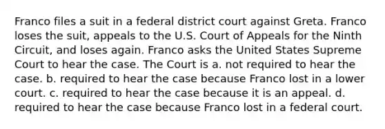 Franco files a suit in a federal district court against Greta. Franco loses the suit, appeals to the U.S. Court of Appeals for the Ninth Circuit, and loses again. Franco asks the United States Supreme Court to hear the case. The Court is a. not required to hear the case. b. required to hear the case because Franco lost in a lower court. c. required to hear the case because it is an appeal. d. required to hear the case because Franco lost in a federal court.